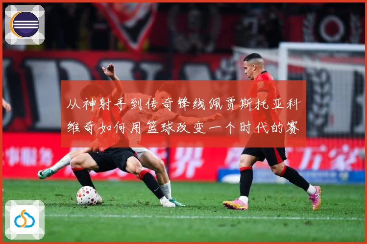 从神射手到传奇锋线佩贾斯托亚科维奇如何用篮球改变一个时代的赛场格局