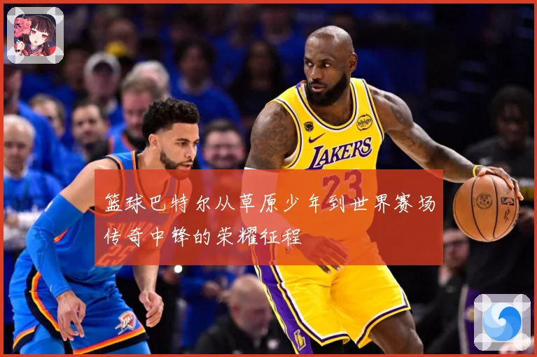 篮球巴特尔从草原少年到世界赛场传奇中锋的荣耀征程