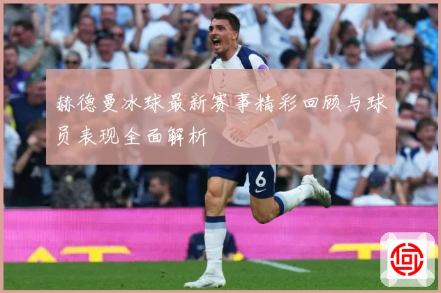 赫德曼冰球最新赛事精彩回顾与球员表现全面解析