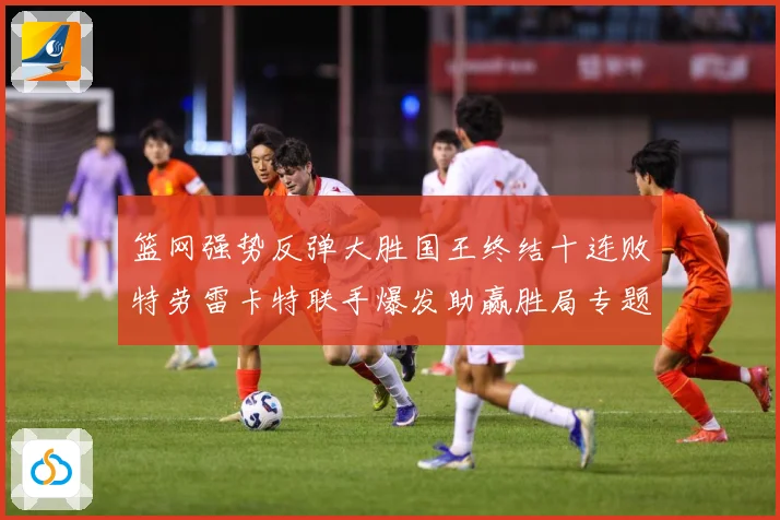 篮网强势反弹大胜国王终结十连败特劳雷卡特联手爆发助赢胜局专题观察