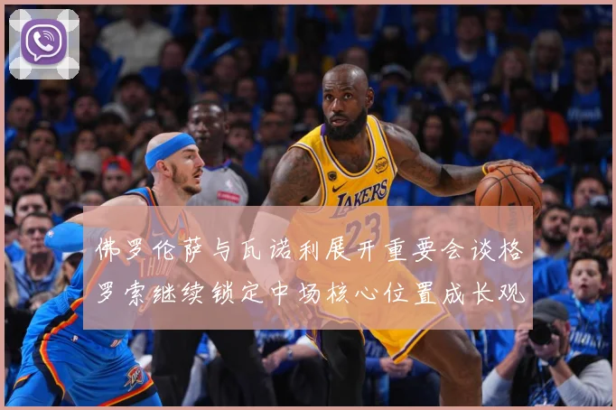 佛罗伦萨与瓦诺利展开重要会谈格罗索继续锁定中场核心位置成长观察