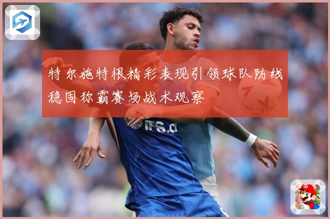 特尔施特根精彩表现引领球队防线稳固称霸赛场战术观察