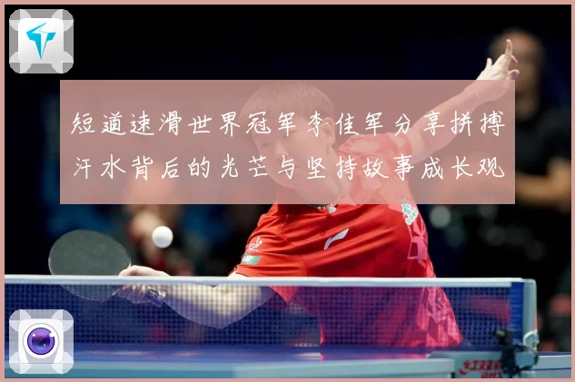 短道速滑世界冠军李佳军分享拼搏汗水背后的光芒与坚持故事成长观察