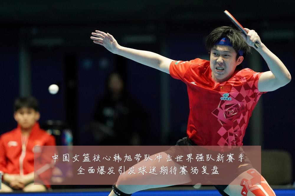 中国女篮核心韩旭带队冲击世界强队新赛季全面爆发引发球迷期待赛场复盘